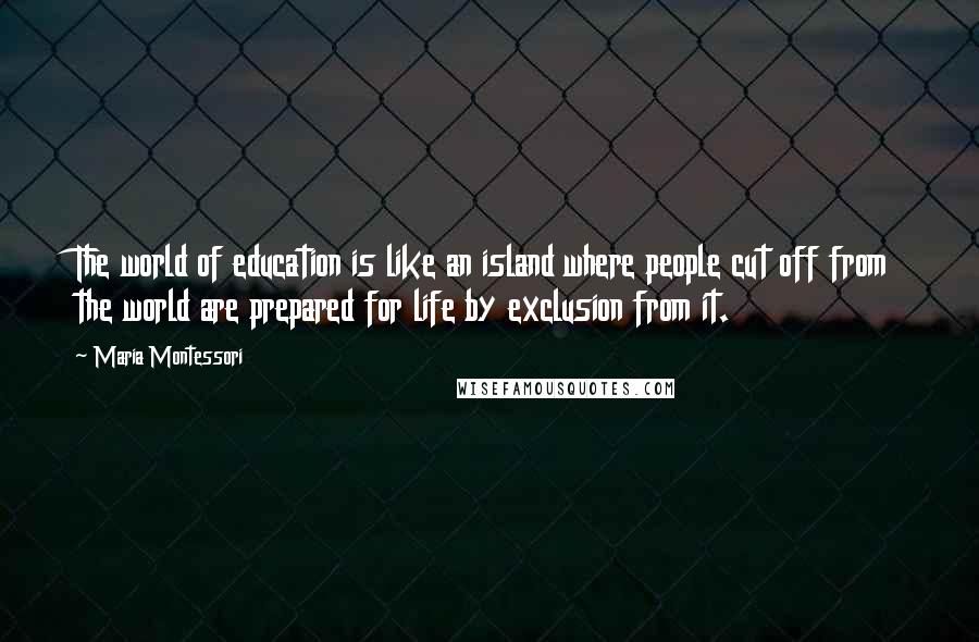 Maria Montessori Quotes: The world of education is like an island where people cut off from the world are prepared for life by exclusion from it.