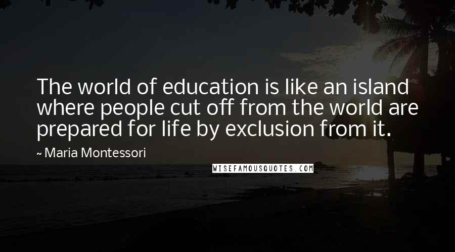 Maria Montessori Quotes: The world of education is like an island where people cut off from the world are prepared for life by exclusion from it.