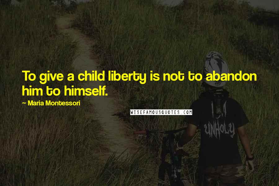 Maria Montessori Quotes: To give a child liberty is not to abandon him to himself.