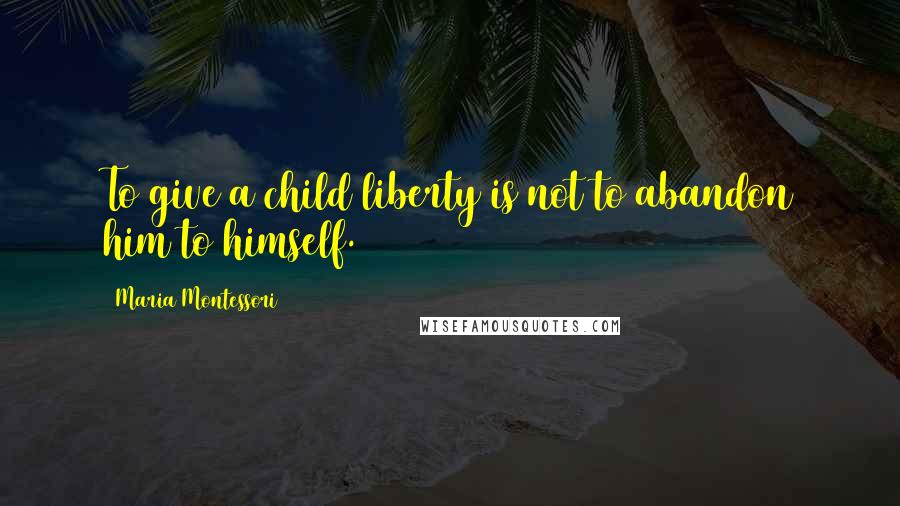 Maria Montessori Quotes: To give a child liberty is not to abandon him to himself.