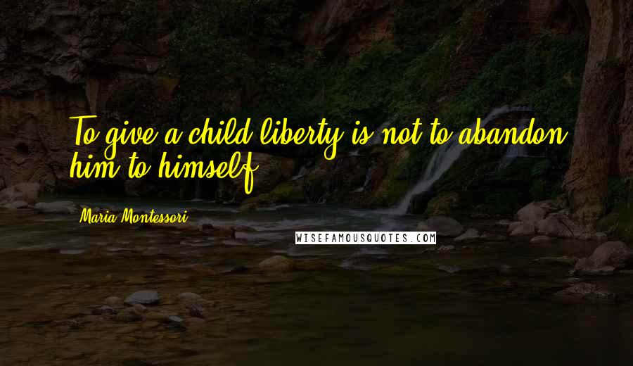 Maria Montessori Quotes: To give a child liberty is not to abandon him to himself.