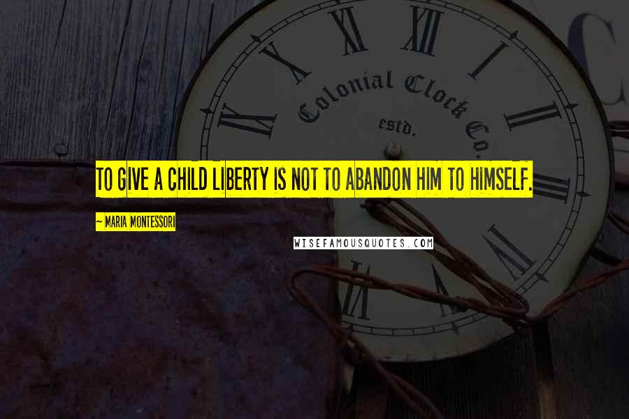Maria Montessori Quotes: To give a child liberty is not to abandon him to himself.