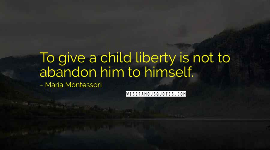 Maria Montessori Quotes: To give a child liberty is not to abandon him to himself.