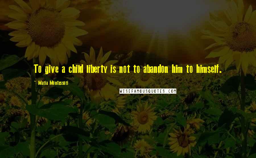 Maria Montessori Quotes: To give a child liberty is not to abandon him to himself.