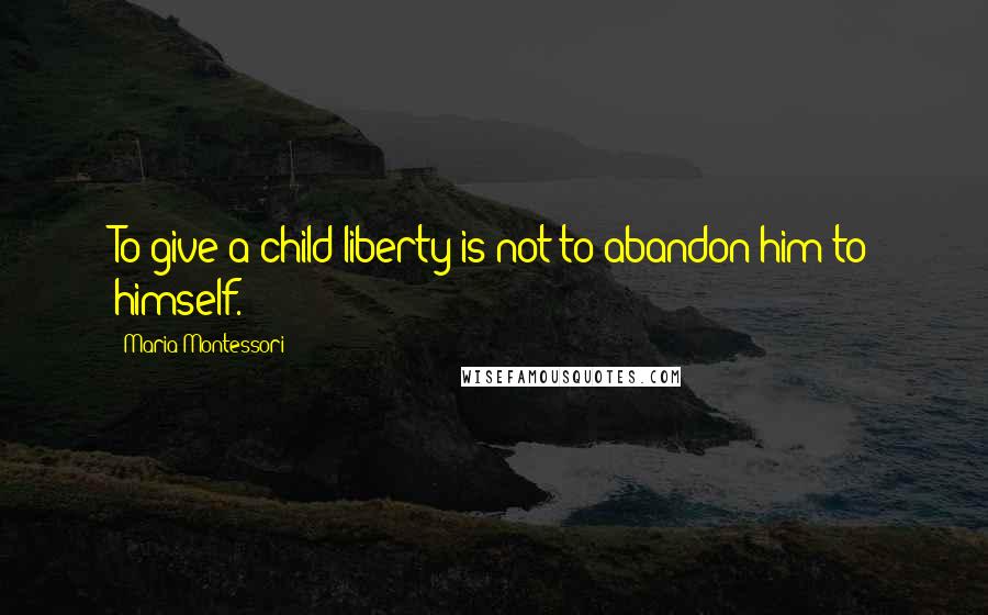 Maria Montessori Quotes: To give a child liberty is not to abandon him to himself.