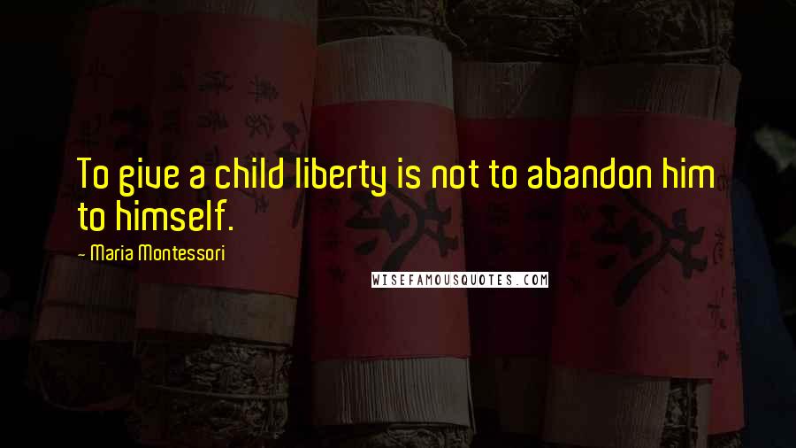 Maria Montessori Quotes: To give a child liberty is not to abandon him to himself.