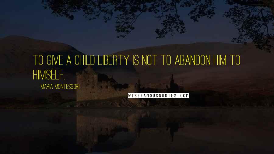 Maria Montessori Quotes: To give a child liberty is not to abandon him to himself.