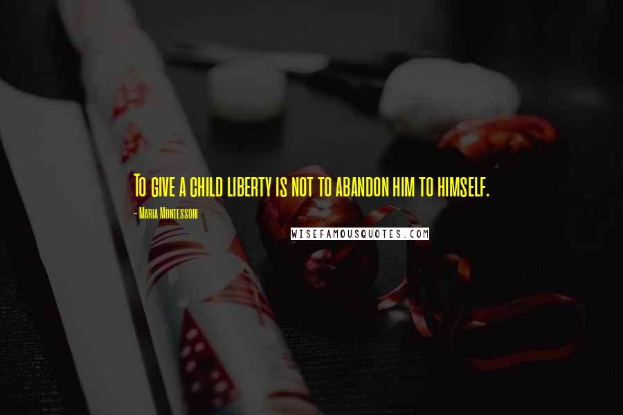 Maria Montessori Quotes: To give a child liberty is not to abandon him to himself.