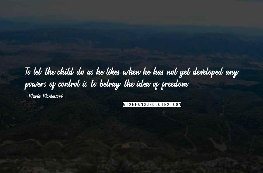 Maria Montessori Quotes: To let the child do as he likes when he has not yet developed any powers of control is to betray the idea of freedom.