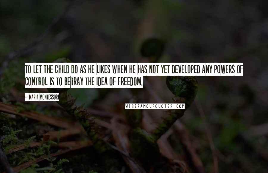 Maria Montessori Quotes: To let the child do as he likes when he has not yet developed any powers of control is to betray the idea of freedom.