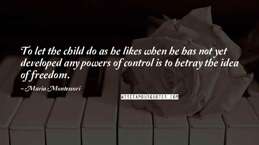 Maria Montessori Quotes: To let the child do as he likes when he has not yet developed any powers of control is to betray the idea of freedom.