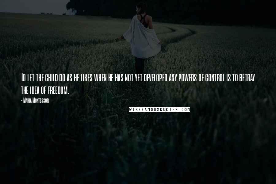 Maria Montessori Quotes: To let the child do as he likes when he has not yet developed any powers of control is to betray the idea of freedom.