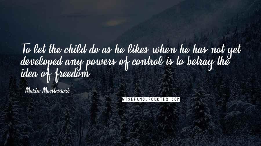 Maria Montessori Quotes: To let the child do as he likes when he has not yet developed any powers of control is to betray the idea of freedom.
