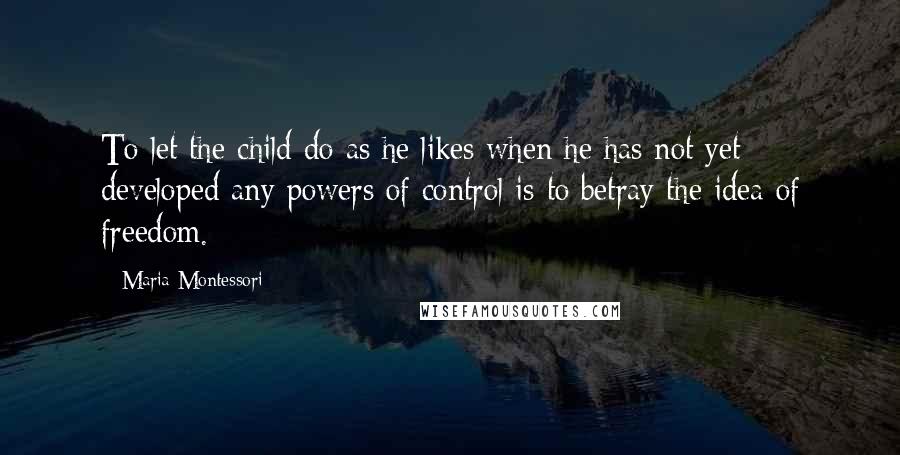 Maria Montessori Quotes: To let the child do as he likes when he has not yet developed any powers of control is to betray the idea of freedom.