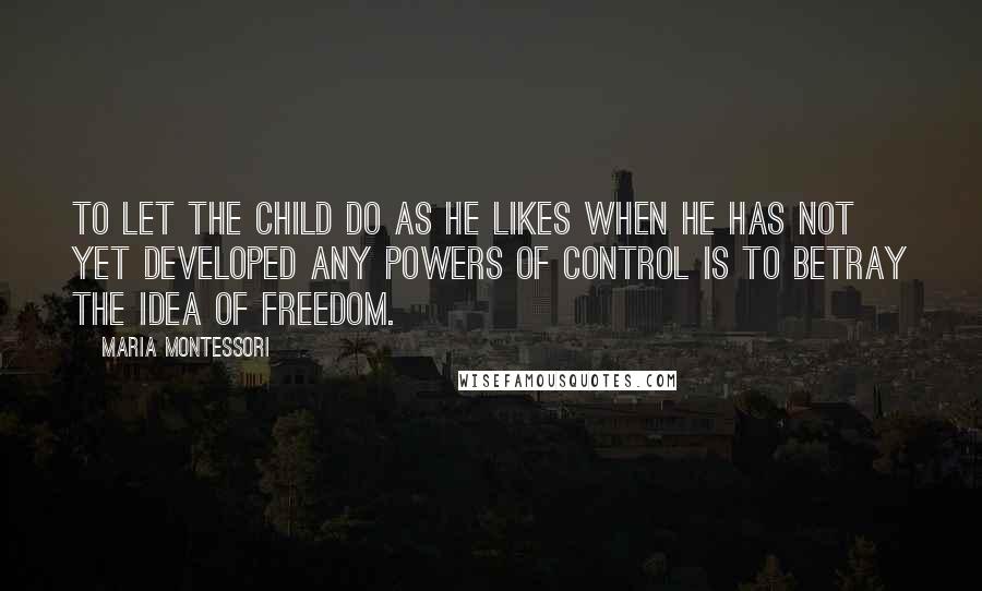 Maria Montessori Quotes: To let the child do as he likes when he has not yet developed any powers of control is to betray the idea of freedom.