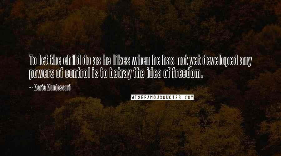 Maria Montessori Quotes: To let the child do as he likes when he has not yet developed any powers of control is to betray the idea of freedom.