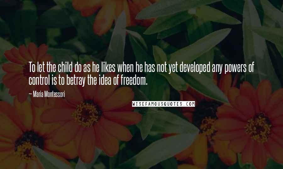 Maria Montessori Quotes: To let the child do as he likes when he has not yet developed any powers of control is to betray the idea of freedom.