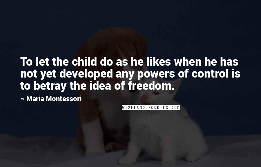 Maria Montessori Quotes: To let the child do as he likes when he has not yet developed any powers of control is to betray the idea of freedom.