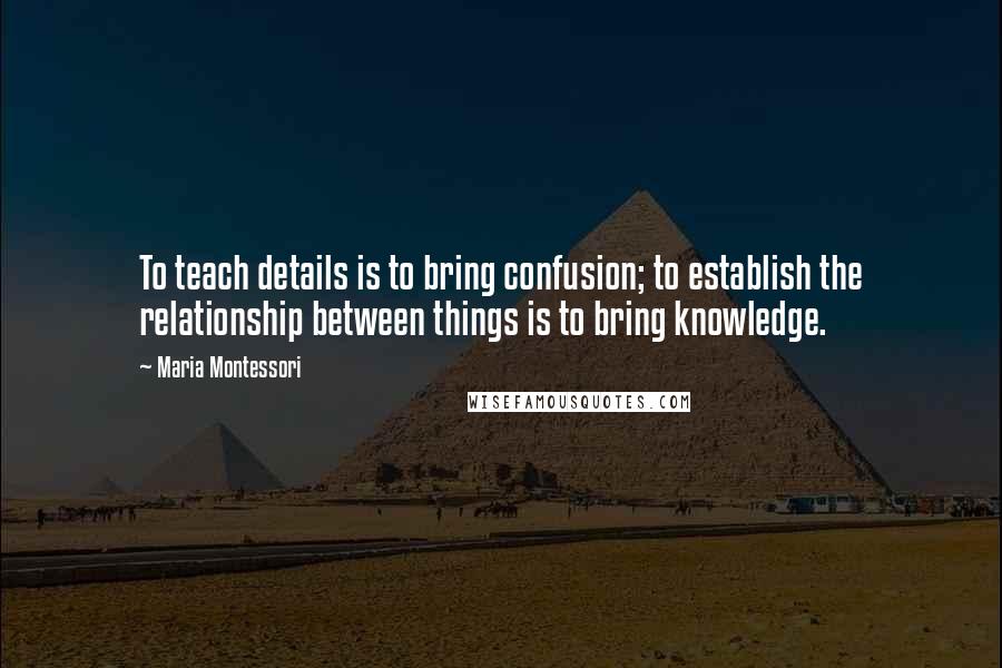 Maria Montessori Quotes: To teach details is to bring confusion; to establish the relationship between things is to bring knowledge.