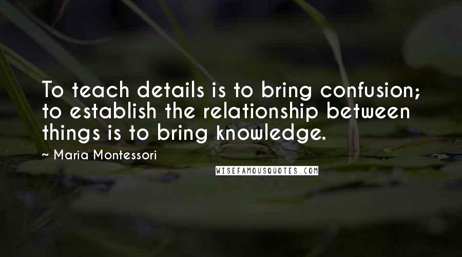 Maria Montessori Quotes: To teach details is to bring confusion; to establish the relationship between things is to bring knowledge.