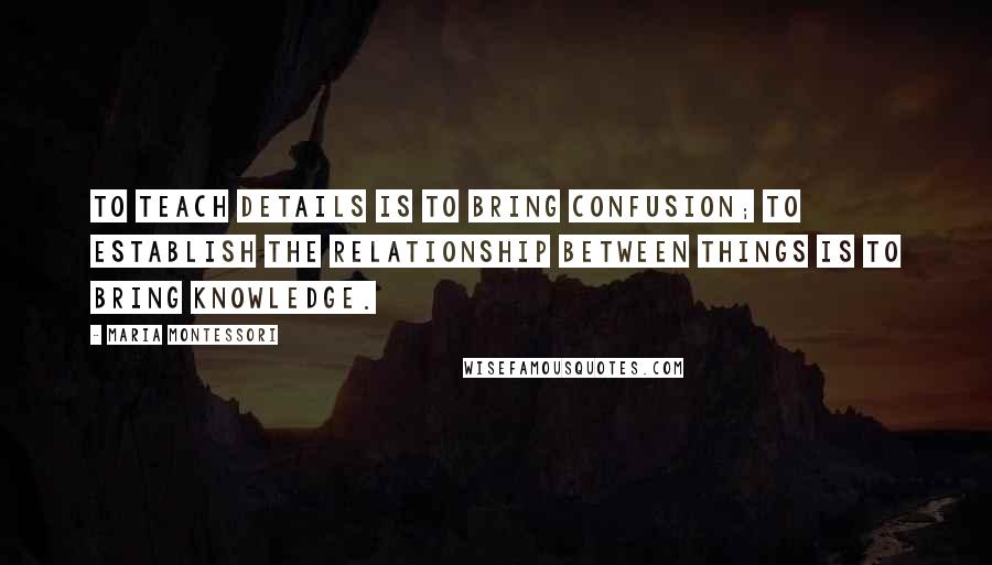 Maria Montessori Quotes: To teach details is to bring confusion; to establish the relationship between things is to bring knowledge.