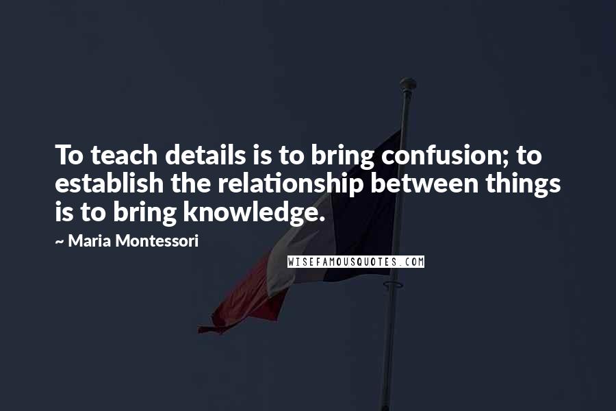 Maria Montessori Quotes: To teach details is to bring confusion; to establish the relationship between things is to bring knowledge.