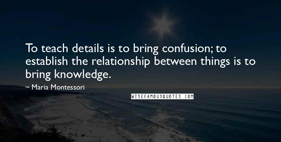 Maria Montessori Quotes: To teach details is to bring confusion; to establish the relationship between things is to bring knowledge.