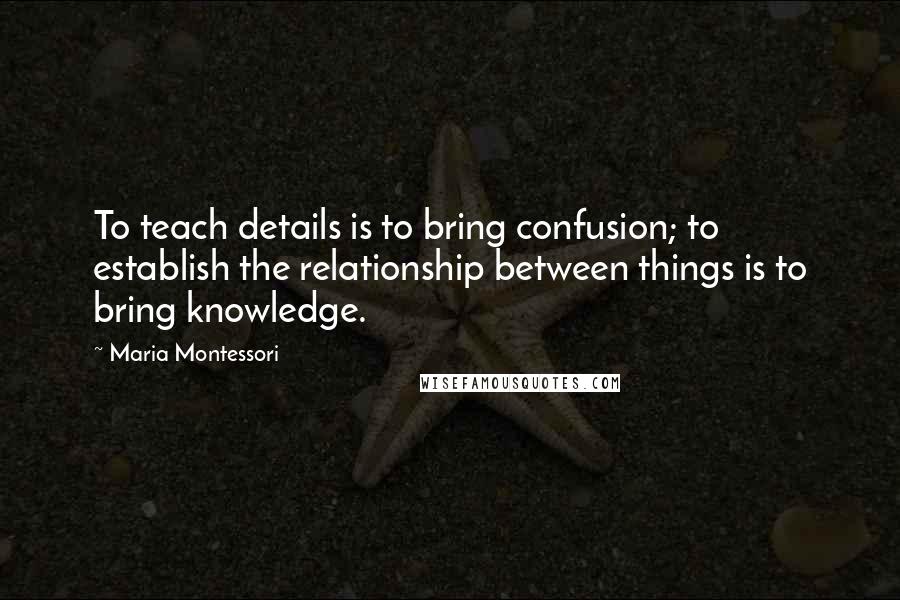 Maria Montessori Quotes: To teach details is to bring confusion; to establish the relationship between things is to bring knowledge.