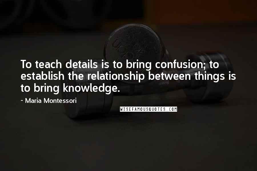 Maria Montessori Quotes: To teach details is to bring confusion; to establish the relationship between things is to bring knowledge.