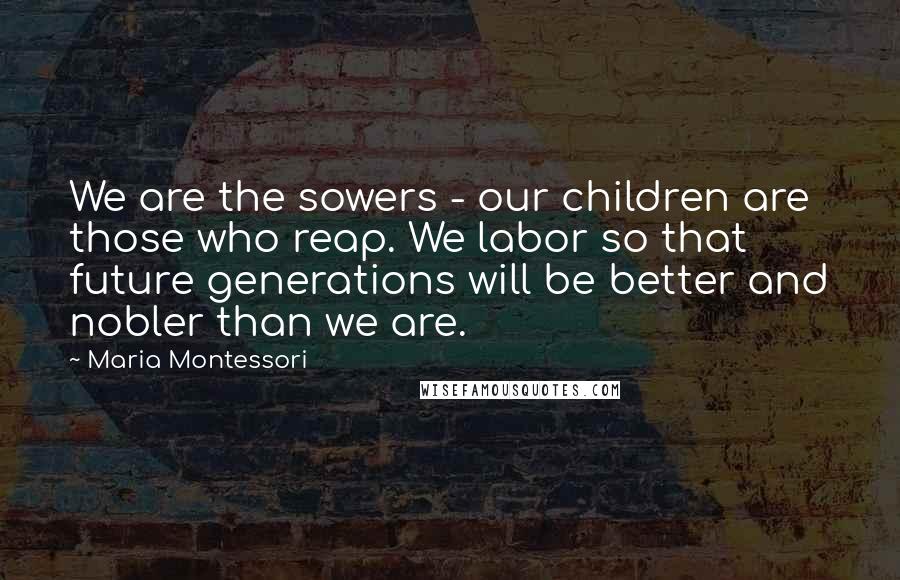 Maria Montessori Quotes: We are the sowers - our children are those who reap. We labor so that future generations will be better and nobler than we are.