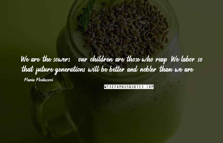 Maria Montessori Quotes: We are the sowers - our children are those who reap. We labor so that future generations will be better and nobler than we are.