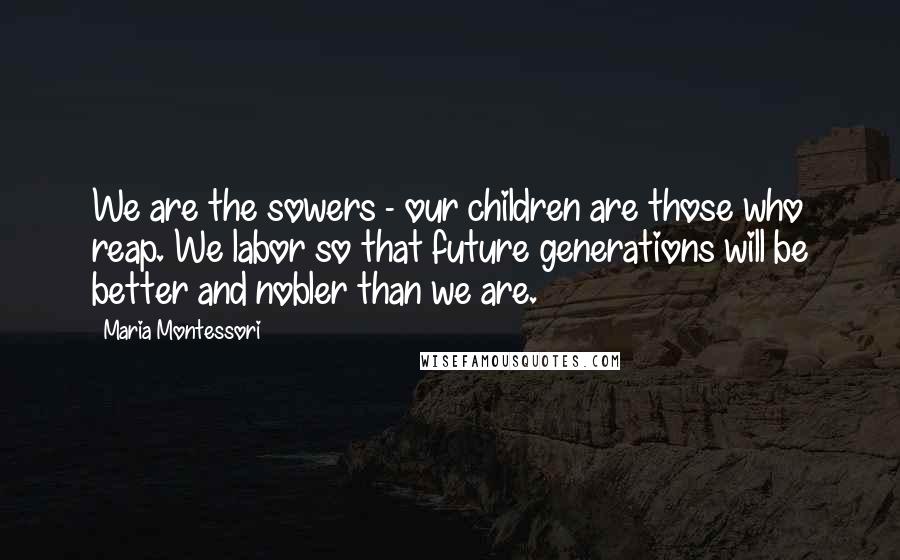 Maria Montessori Quotes: We are the sowers - our children are those who reap. We labor so that future generations will be better and nobler than we are.