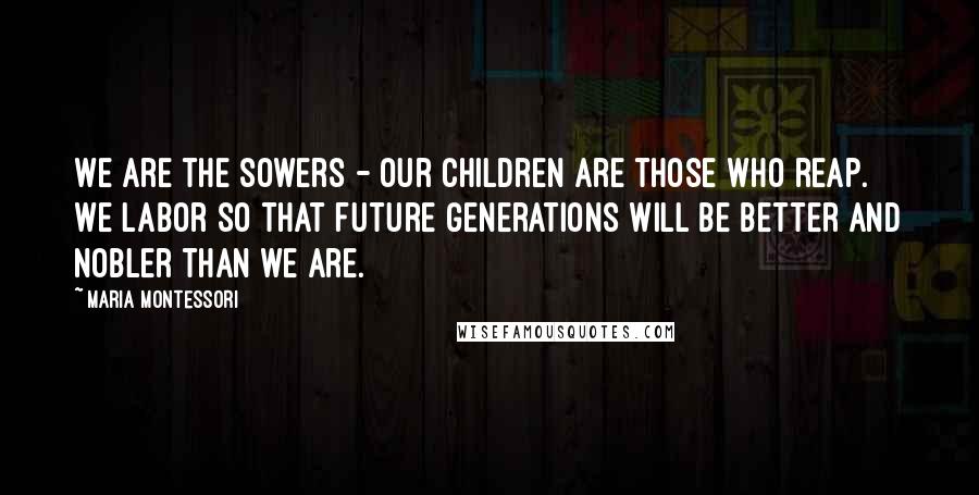 Maria Montessori Quotes: We are the sowers - our children are those who reap. We labor so that future generations will be better and nobler than we are.