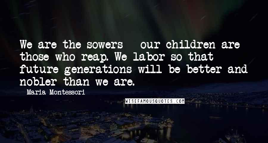 Maria Montessori Quotes: We are the sowers - our children are those who reap. We labor so that future generations will be better and nobler than we are.