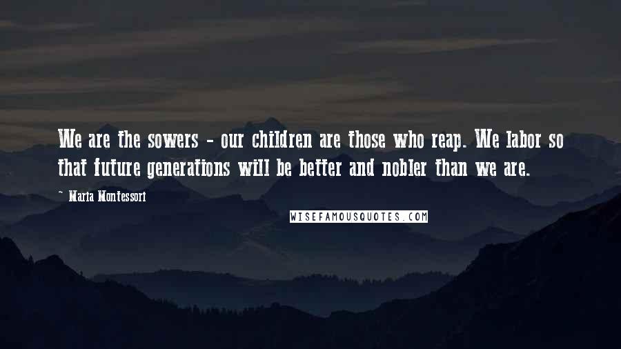 Maria Montessori Quotes: We are the sowers - our children are those who reap. We labor so that future generations will be better and nobler than we are.