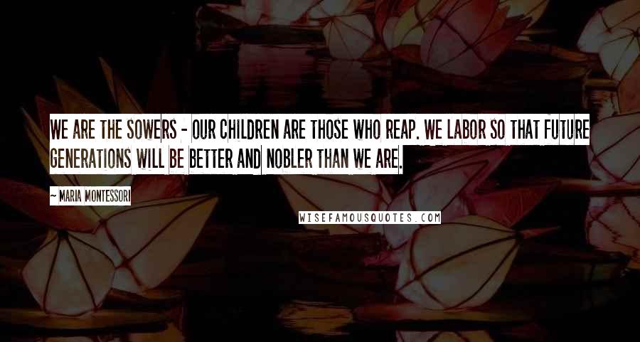 Maria Montessori Quotes: We are the sowers - our children are those who reap. We labor so that future generations will be better and nobler than we are.