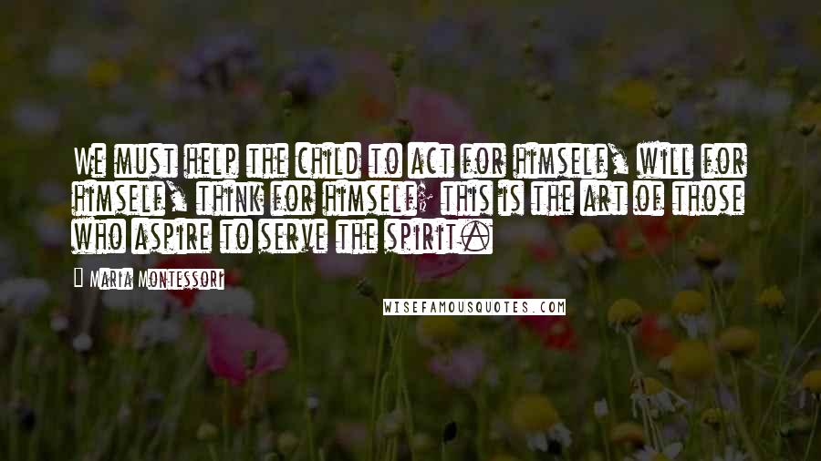 Maria Montessori Quotes: We must help the child to act for himself, will for himself, think for himself; this is the art of those who aspire to serve the spirit.