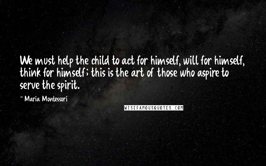 Maria Montessori Quotes: We must help the child to act for himself, will for himself, think for himself; this is the art of those who aspire to serve the spirit.