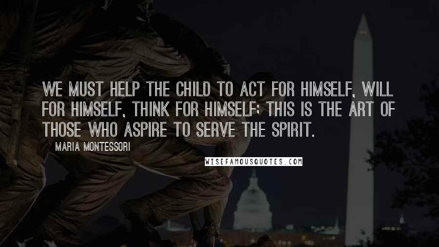 Maria Montessori Quotes: We must help the child to act for himself, will for himself, think for himself; this is the art of those who aspire to serve the spirit.