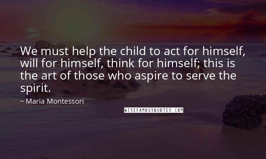 Maria Montessori Quotes: We must help the child to act for himself, will for himself, think for himself; this is the art of those who aspire to serve the spirit.