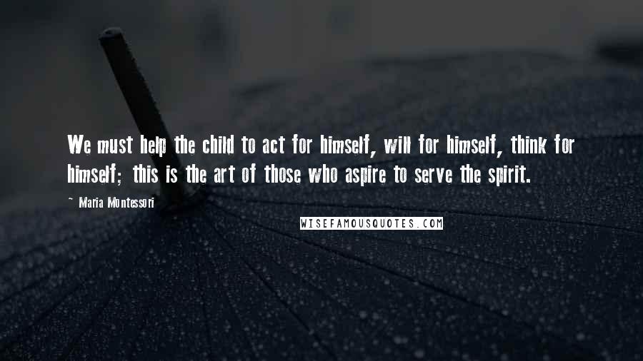 Maria Montessori Quotes: We must help the child to act for himself, will for himself, think for himself; this is the art of those who aspire to serve the spirit.