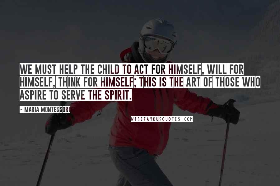 Maria Montessori Quotes: We must help the child to act for himself, will for himself, think for himself; this is the art of those who aspire to serve the spirit.