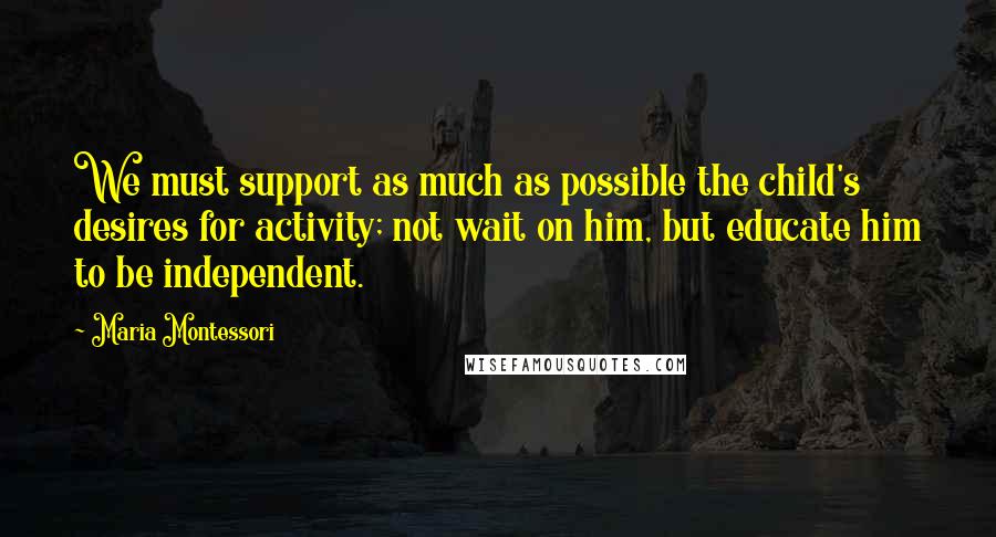 Maria Montessori Quotes: We must support as much as possible the child's desires for activity; not wait on him, but educate him to be independent.