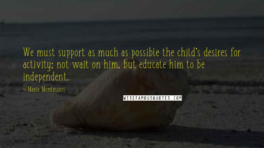 Maria Montessori Quotes: We must support as much as possible the child's desires for activity; not wait on him, but educate him to be independent.