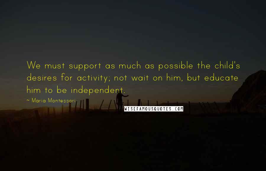 Maria Montessori Quotes: We must support as much as possible the child's desires for activity; not wait on him, but educate him to be independent.