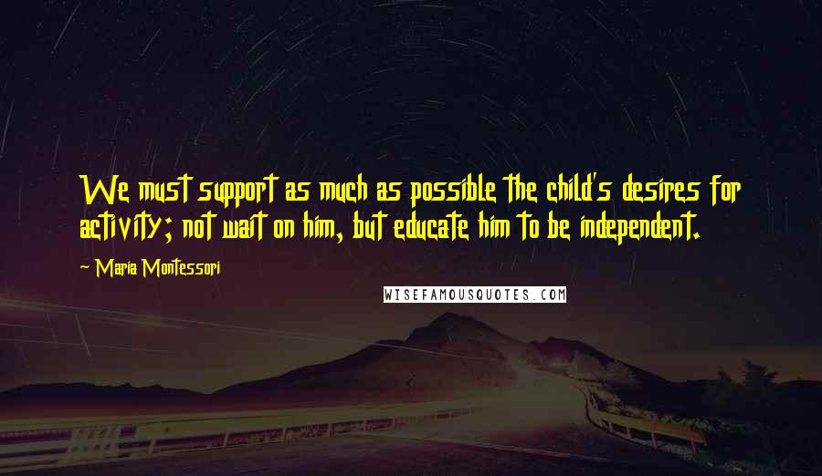 Maria Montessori Quotes: We must support as much as possible the child's desires for activity; not wait on him, but educate him to be independent.