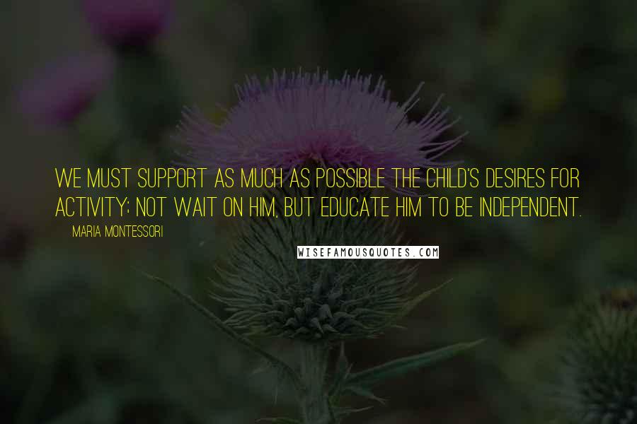 Maria Montessori Quotes: We must support as much as possible the child's desires for activity; not wait on him, but educate him to be independent.