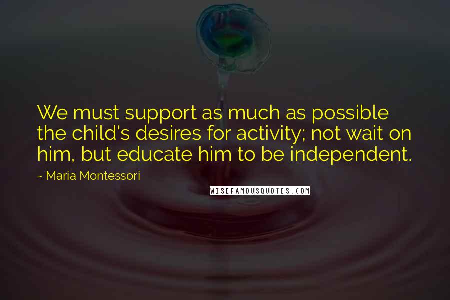 Maria Montessori Quotes: We must support as much as possible the child's desires for activity; not wait on him, but educate him to be independent.