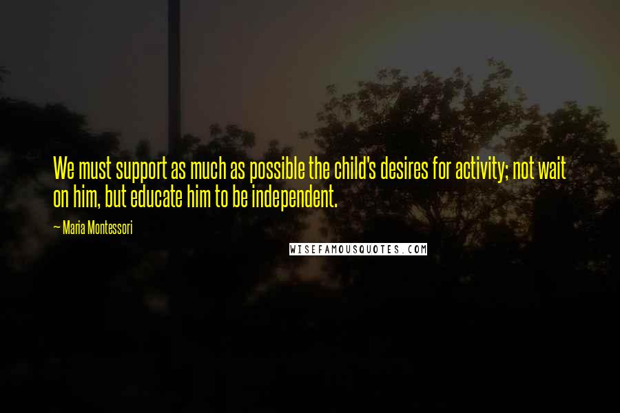 Maria Montessori Quotes: We must support as much as possible the child's desires for activity; not wait on him, but educate him to be independent.