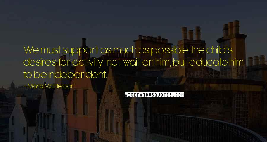 Maria Montessori Quotes: We must support as much as possible the child's desires for activity; not wait on him, but educate him to be independent.